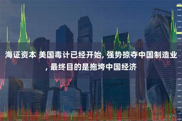 海证资本 美国毒计已经开始, 强势掠夺中国制造业, 最终目的是拖垮中国经济