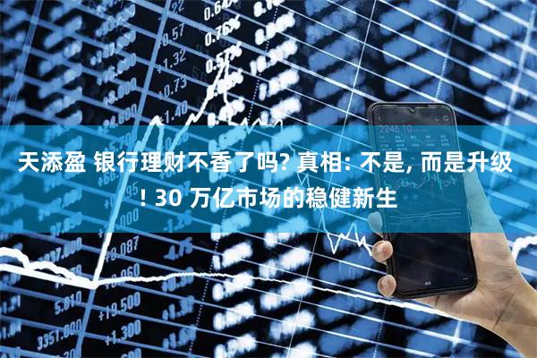 天添盈 银行理财不香了吗? 真相: 不是, 而是升级 ! 30 万亿市场的稳健新生